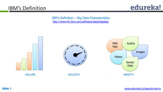 IBM’s Definition – Big Data Characteristics
http://www-01.ibm.com/software/data/bigdata/
IBM’s Definition
Web
logs
Images
Videos
Sensor
Data
Audios
VOLUME VELOCITY VARIETY
Slide 9 www.edureka.in/apache-storm
 
