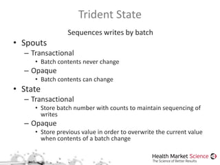 Trident State
Sequences writes by batch
• Spouts
– Transactional
• Batch contents never change
– Opaque
• Batch contents can change
• State
– Transactional
• Store batch number with counts to maintain sequencing of
writes
– Opaque
• Store previous value in order to overwrite the current value
when contents of a batch change
 