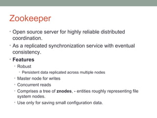 Zookeeper
• Open source server for highly reliable distributed
coordination.
• As a replicated synchronization service with eventual
consistency.
• Features
• Robust
• Persistent data replicated across multiple nodes
• Master node for writes
• Concurrent reads
• Comprises a tree of znodes, - entities roughly representing file
system nodes.
• Use only for saving small configuration data.
 