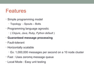 Features
• Simple programming model
• Topology - Spouts – Bolts
• Programming language agnostic
• ( Clojure, Java, Ruby, Python default )
• Guaranteed message processing
• Fault-tolerant
• Horizontally scalable
• Ex: 1,000,000 messages per second on a 10 node cluster
• Fast : Uses zeromq message queue
• Local Mode : Easy unit testing
 
