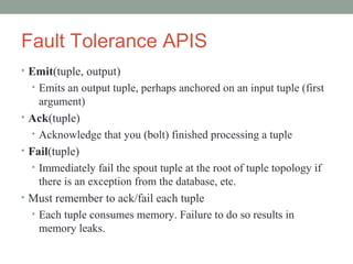 Fault Tolerance APIS
• Emit(tuple, output)
• Emits an output tuple, perhaps anchored on an input tuple (first
argument)
• Ack(tuple)
• Acknowledge that you (bolt) finished processing a tuple
• Fail(tuple)
• Immediately fail the spout tuple at the root of tuple topology if
there is an exception from the database, etc.
• Must remember to ack/fail each tuple
• Each tuple consumes memory. Failure to do so results in
memory leaks.
 