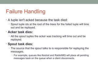 Failure Handling
• A tuple isn't acked because the task died:
• Spout tuple ids at the root of the trees for the failed tuple will time
out and be replayed.
• Acker task dies:
• All the spout tuples the acker was tracking will time out and be
replayed.
• Spout task dies:
• The source that the spout talks to is responsible for replaying the
messages.
• For example, queues like Kestrel and RabbitMQ will place all pending
messages back on the queue when a client disconnects.
 