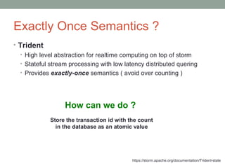 Exactly Once Semantics ?
• Trident
• High level abstraction for realtime computing on top of storm
• Stateful stream processing with low latency distributed quering
• Provides exactly-once semantics ( avoid over counting )
How can we do ?
Store the transaction id with the count
in the database as an atomic value
https://storm.apache.org/documentation/Trident-state
 