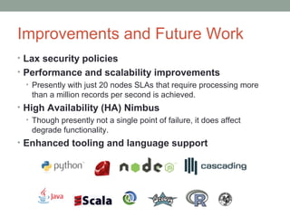 Improvements and Future Work
• Lax security policies
• Performance and scalability improvements
• Presently with just 20 nodes SLAs that require processing more
than a million records per second is achieved.
• High Availability (HA) Nimbus
• Though presently not a single point of failure, it does affect
degrade functionality.
• Enhanced tooling and language support
 