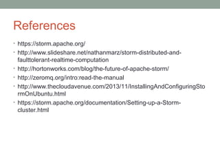References
• https://storm.apache.org/
• http://www.slideshare.net/nathanmarz/storm-distributed-and-
faulttolerant-realtime-computation
• http://hortonworks.com/blog/the-future-of-apache-storm/
• http://zeromq.org/intro:read-the-manual
• http://www.thecloudavenue.com/2013/11/InstallingAndConfiguringSto
rmOnUbuntu.html
• https://storm.apache.org/documentation/Setting-up-a-Storm-
cluster.html
 