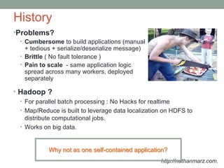 History
•Problems?
• Cumbersome to build applications (manual
+ tedious + serialize/deserialize message)
• Brittle ( No fault tolerance )
• Pain to scale - same application logic
spread across many workers, deployed
separately
http://nathanmarz.com.
• Hadoop ?
• For parallel batch processing : No Hacks for realtime
• Map/Reduce is built to leverage data localization on HDFS to
distribute computational jobs.
• Works on big data.
Why not as one self-contained application?Why not as one self-contained application?
 