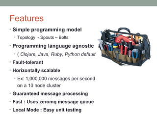 Features
• Simple programming model
• Topology - Spouts – Bolts
• Programming language agnostic
• ( Clojure, Java, Ruby, Python default )
• Fault-tolerant
• Horizontally scalable
• Ex: 1,000,000 messages per second
on a 10 node cluster
• Guaranteed message processing
• Fast : Uses zeromq message queue
• Local Mode : Easy unit testing
 