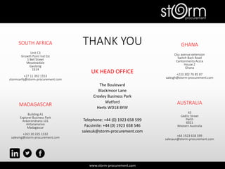 www.storm-procurement.com
THANK YOU
UK HEAD OFFICE
The Boulevard
Blackmoor Lane
Croxley Business Park
Watford
Herts WD18 8YW
Telephone: +44 (0) 1923 658 599
Facsimile: +44 (0) 1923 658 546
salesuk@storm-procurement.com
SOUTH AFRICA
Unit C3
Growth Point Ind Est
1 Bell Street
Meadowdale
Gauteng
1614
+27 11 392 1553
stormsarfq@storm-procurement.com
MADAGASCAR
Building A1
Explorer Business Park
Ankorondrano 101
Antananarivo
Madagascar
+261 20 225 1332
salesmg@storm-procurement.com
GHANA
Osu avenue extension
Switch Back Road
Cantonments Accra
House 2
Ghana
+233 302 76 85 87
salesgh@storm-procurement.com
AUSTRALIA
43
Cedric Street
Perth
6021
Western Australia
+44 1923 658 599
salesaus@storm-procurement.com
 