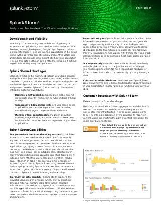 Report and analyze—Splunk Storm helps you extract the precise
information you need out of your machine data and generate
reports dynamically and iteratively. A late-binding schema
applies structure at search/query time, allowing you to define
dashboards on the fly and create valuable operational views.
Powerful visualizations help you identify trends, chart and graph
relevant metrics as well as generate heat maps and scatter plots
from your data.
Scale dynamically—Handle spikes in data volumes seamlessly.
A simple slider allows you to adjust the amount of storage
you need in Splunk Storm. No need to purchase hardware or
infrastructure. Just scale up or down easily by simply moving a
slider.
Collaborate and share information—Share your Splunk Storm
projects with other developers/operations/DevOps professionals
in your organization to generate cross-functional views of your
data.
Customer Successes with Splunk Storm
Extract analytics from cloud apps
Newstex, an authoritative content aggregation and distribution
service, runs in Amazon Web Services and only uses cloud
services for their infrastructure. Newstex uses Splunk Storm
to get insights into application errors as well as to report on
content usage like charting the path of content files across the
entire distribution network.
“I love Splunk Storm’s ability to precisely extract
information from my logs to generate content
usage analytics and tracking for Newstex.”
—Chris Moyer, VP Technology, Newstex LLC and
author of “Building Applications in the Cloud”
Developers Need Visibility
Whether you’re developing new mobile, social, gaming or
e-commerce applications, cloud services such as Amazon® Web
Services, Heroku®, Rackspace®, Google® App Engine provide a
fast route to market. However, running applications in the cloud
comes with a potential loss of visibility and control. While logs
and metrics can provide some insight into how your application
is doing, this data is often in different formats making it difficult
to gain full visibility into your operations.
Splunk Storm Advantages
Splunk Storm takes the machine data from your cloud services
and applications (logs, events, metrics, and more) and harnesses
that data to generate critical operational insights and application
intelligence. Splunk Storm is a cloud service, based on the tried
and proven, powerful Splunk software, used by thousands of
enterprise customers worldwide.
•	Diagnose and troubleshoot application problems and
investigate security incidents in minutes instead of hours
or days
•	Gain rapid visibility and insights into your cloud-based
applications such as user experience, user behavior,
monetization triggers, response times and more
•	Monitor critical operational metrics such as system
uptimes, usage metrics, response times and error rates
for more effective operational management of your cloud
applications
Splunk Storm Capabilities
Analyze machine data from almost any source—Splunk Storm
indexes and stores machine data in real time from virtually
any source, format, platform, or cloud provider without the
need for custom parsers or connectors. Machine data includes
application logs, syslog streams from applications, network
devices or load-balancers, metrics from your virtual machine
instances, web server logs or database logs, infrastructure/
platform/application service provider logs, stack traces, event
data and more. Whether your application is written in Ruby,
Java, Python, PHP, .NET, Node.js or any other language or
framework, send data to Splunk Storm using network streams
such as syslog, or using Splunk forwarders. Use the universal
forwarder to gather data from a variety of inputs and forward
the data to Splunk Storm for indexing and searching.
Search, investigate, correlate—Splunk Storm supports the
powerful Splunk search language which lets you search real-
time and historical machine data, filter events, correlate
information across various data types, link transactions across
multiple application components and trend critical operational
parameters. Powerful statistical and reporting commands let you
detect anomalies, eliminate noise and update transaction counts
and durations.
Analyze and Troubleshoot Your Cloud–based Applications
Splunk Storm®
F A C T S H E E T
	
  Analyze and report dynamically and iteratively.
	
  
 