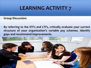  Group Discussion:
 By referring to the STI’s and LTI’s, critically evaluate your current
structure of your organization’s variable pay schemes. Identify
gaps and recommend improvements.
LEARNING ACTIVITY 7
 