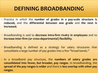  Practice in which the number of grades in a pay-scale structure is
reduced, and the differential between one grade and the next is
increased.
 Broadbanding is said to decrease intra-firm rivalry in employees and to
increase inter-firm (or cross-departmental) flexibility.
 Broadbanding is defined as a strategy for salary structures that
consolidate a large number of pay grades into a few "broad bands.“
 In a broadband pay structure, the numbers of salary grades are
consolidated into fewer, but broader, pay ranges. In broadbanding, the
spread of the pay ranges is wider and there is less overlap with other pay
ranges.
DEFINING BROADBANDING
 