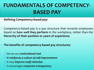  Defining Competency-based pay:
 Competency-based pay is a pay structure that rewards employees
based on how well they perform in the workplace, rather than the
hierarchy of their position or years of experience.
 The benefits of competency-based pay structures:
Serves as a motivational tool
It reinforces a culture of self-improvement
It may improve staff retention
It encourages corporate transparency
FUNDAMENTALS OF COMPETENCY-
BASED PAY
 