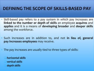  Skill-based pay refers to a pay system in which pay increases are
linked to the number or depth of skills an employee acquires and
applies and it is a means of developing broader and deeper skills
among the workforce.
 Such increases are in addition to, and not in lieu of, general
pay increases employees may receive.
 The pay increases are usually tied to three types of skills:
horizontal skills
vertical skills
depth skills
DEFINING THE SCOPE OF SKILLS-BASED PAY
 