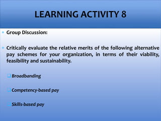  Group Discussion:
 Critically evaluate the relative merits of the following alternative
pay schemes for your organization, in terms of their viability,
feasibility and sustainability.
Broadbanding
Competency-based pay
Skills-based pay
LEARNING ACTIVITY 8
 