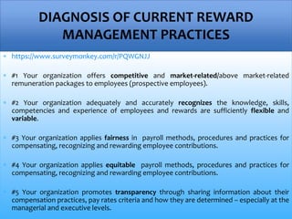  https://www.surveymonkey.com/r/PQWGNJJ
 #1 Your organization offers competitive and market-related/above market-related
remuneration packages to employees (prospective employees).
 #2 Your organization adequately and accurately recognizes the knowledge, skills,
competencies and experience of employees and rewards are sufficiently flexible and
variable.
 #3 Your organization applies fairness in payroll methods, procedures and practices for
compensating, recognizing and rewarding employee contributions.
 #4 Your organization applies equitable payroll methods, procedures and practices for
compensating, recognizing and rewarding employee contributions.
 #5 Your organization promotes transparency through sharing information about their
compensation practices, pay rates criteria and how they are determined – especially at the
managerial and executive levels.
DIAGNOSIS OF CURRENT REWARD
MANAGEMENT PRACTICES
 