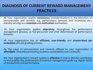  #6 Your organization applies consistency (standardization) in the allocation of
remuneration and rewards e.g. performance bonuses and incentives etc.,
thereby serving as a retention and motivation mechanism.
 #7 Your organization applies objectivity throughout the performance
management process, as the pre-cursor and chief determinant of performance
bonuses.
 #8 Your organization has an efficient, user-friendly and stream-lined job
evaluation and job grading process.
 #9 The value of remuneration and rewards offered by your organization is
affordable (feasible) promoting business sustainability and continuity.
 #10 Your organization’s reward system is effective in that it directly contributes
to and enables the achievement of business management goals e.g. higher levels
of productivity and performance.
DIAGNOSIS OF CURRENT REWARD MANAGEMENT
PRACTICES
 