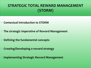  Contextual introduction to STORM
 The strategic imperative of Reward Management
 Defining the fundamental concepts
 Creating/Developing a reward strategy
 Implementing Strategic Reward Management
STRATEGIC TOTAL REWARD MANAGEMENT
(STORM)
 