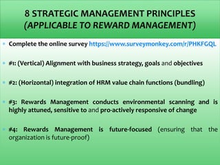 8 STRATEGIC MANAGEMENT PRINCIPLES
(APPLICABLE TO REWARD MANAGEMENT)
 Complete the online survey https://www.surveymonkey.com/r/PHKFGQL
 #1: (Vertical) Alignment with business strategy, goals and objectives
 #2: (Horizontal) integration of HRM value chain functions (bundling)
 #3: Rewards Management conducts environmental scanning and is
highly attuned, sensitive to and pro-actively responsive of change
 #4: Rewards Management is future-focused (ensuring that the
organization is future-proof)
 