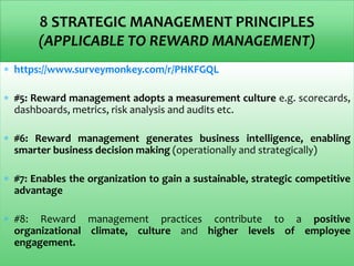 8 STRATEGIC MANAGEMENT PRINCIPLES
(APPLICABLE TO REWARD MANAGEMENT)
 https://www.surveymonkey.com/r/PHKFGQL
 #5: Reward management adopts a measurement culture e.g. scorecards,
dashboards, metrics, risk analysis and audits etc.
 #6: Reward management generates business intelligence, enabling
smarter business decision making (operationally and strategically)
 #7: Enables the organization to gain a sustainable, strategic competitive
advantage
 #8: Reward management practices contribute to a positive
organizational climate, culture and higher levels of employee
engagement.
 