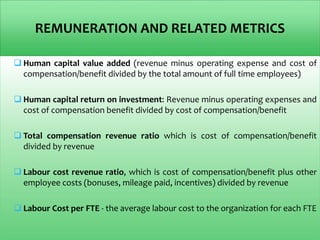 REMUNERATION AND RELATED METRICS
 Human capital value added (revenue minus operating expense and cost of
compensation/benefit divided by the total amount of full time employees)
 Human capital return on investment: Revenue minus operating expenses and
cost of compensation benefit divided by cost of compensation/benefit
 Total compensation revenue ratio which is cost of compensation/benefit
divided by revenue
 Labour cost revenue ratio, which is cost of compensation/benefit plus other
employee costs (bonuses, mileage paid, incentives) divided by revenue
 Labour Cost per FTE - the average labour cost to the organization for each FTE
 