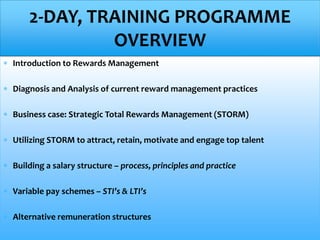  Introduction to Rewards Management
 Diagnosis and Analysis of current reward management practices
 Business case: Strategic Total Rewards Management (STORM)
 Utilizing STORM to attract, retain, motivate and engage top talent
 Building a salary structure – process, principles and practice
 Variable pay schemes – STI’s & LTI’s
 Alternative remuneration structures
2-DAY, TRAINING PROGRAMME
OVERVIEW
 