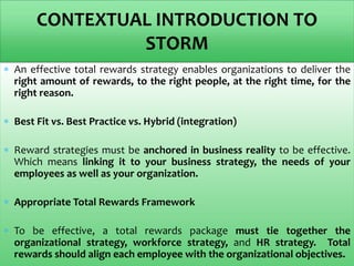  An effective total rewards strategy enables organizations to deliver the
right amount of rewards, to the right people, at the right time, for the
right reason.
 Best Fit vs. Best Practice vs. Hybrid (integration)
 Reward strategies must be anchored in business reality to be effective.
Which means linking it to your business strategy, the needs of your
employees as well as your organization.
 Appropriate Total Rewards Framework
 To be effective, a total rewards package must tie together the
organizational strategy, workforce strategy, and HR strategy. Total
rewards should align each employee with the organizational objectives.
CONTEXTUAL INTRODUCTION TO
STORM
 