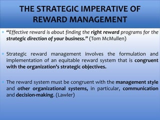  “Effective reward is about finding the right reward programs for the
strategic direction of your business.” (Tom McMullen)
 Strategic reward management involves the formulation and
implementation of an equitable reward system that is congruent
with the organization’s strategic objectives.
 The reward system must be congruent with the management style
and other organizational systems, in particular, communication
and decision-making. (Lawler)
THE STRATEGIC IMPERATIVE OF
REWARD MANAGEMENT
 