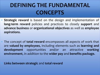 Strategic reward is based on the design and implementation of
long-term reward policies and practices to closely support and
advance business or organizational objectives as well as employee
aspirations.
 The concept of total reward encompasses all aspects of work that
are valued by employees, including elements such as learning and
development opportunities and/or an attractive working
environment, in addition to the wider pay and benefits package.
 Links between strategic and total reward
DEFINING THE FUNDAMENTAL
CONCEPTS
 