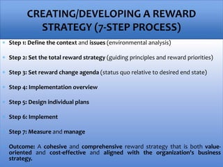 Step 1: Define the context and issues (environmental analysis)
 Step 2: Set the total reward strategy (guiding principles and reward priorities)
 Step 3: Set reward change agenda (status quo relative to desired end state)
 Step 4: Implementation overview
 Step 5: Design individual plans
 Step 6: Implement
 Step 7: Measure and manage
 Outcome: A cohesive and comprehensive reward strategy that is both value-
oriented and cost-effective and aligned with the organization's business
strategy.
CREATING/DEVELOPING A REWARD
STRATEGY (7-STEP PROCESS)
 