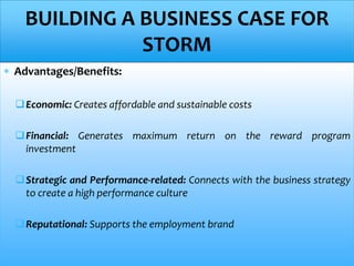  Advantages/Benefits:
Economic: Creates affordable and sustainable costs
Financial: Generates maximum return on the reward program
investment
Strategic and Performance-related: Connects with the business strategy
to create a high performance culture
Reputational: Supports the employment brand
BUILDING A BUSINESS CASE FOR
STORM
 
