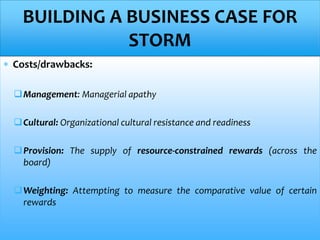  Costs/drawbacks:
Management: Managerial apathy
Cultural: Organizational cultural resistance and readiness
Provision: The supply of resource-constrained rewards (across the
board)
Weighting: Attempting to measure the comparative value of certain
rewards
BUILDING A BUSINESS CASE FOR
STORM
 