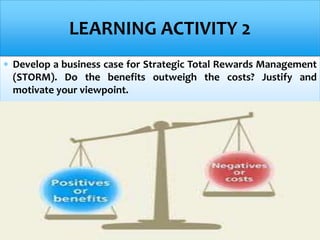  Develop a business case for Strategic Total Rewards Management
(STORM). Do the benefits outweigh the costs? Justify and
motivate your viewpoint.
LEARNING ACTIVITY 2
 