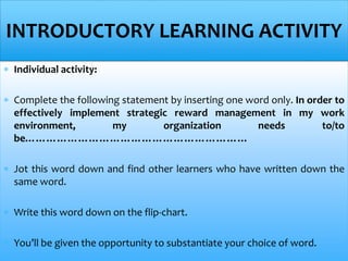  Individual activity:
 Complete the following statement by inserting one word only. In order to
effectively implement strategic reward management in my work
environment, my organization needs to/to
be………………………………………………………
 Jot this word down and find other learners who have written down the
same word.
 Write this word down on the flip-chart.
 You’ll be given the opportunity to substantiate your choice of word.
INTRODUCTORY LEARNING ACTIVITY
 