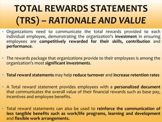  Organizations need to communicate the total rewards provided to each
individual employee, demonstrating the organization's investment in ensuring
employees are competitively rewarded for their skills, contribution and
performance.
 The rewards package that organizations provide to their employees is among the
organization's most significant investments.
 Total reward statements may help reduce turnover and increase retention rates
 A Total reward statement provides employees with a personalized document
that communicates the overall value of their financial rewards such as base pay,
incentives and employee benefits.
 Total reward statements can also be used to reinforce the communication of
less tangible benefits such as work/life programs, learning and development
and flexible work arrangements.
TOTAL REWARDS STATEMENTS
(TRS) – RATIONALE AND VALUE
 
