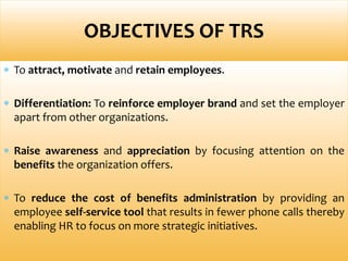  To attract, motivate and retain employees.
 Differentiation: To reinforce employer brand and set the employer
apart from other organizations.
 Raise awareness and appreciation by focusing attention on the
benefits the organization offers.
 To reduce the cost of benefits administration by providing an
employee self-service tool that results in fewer phone calls thereby
enabling HR to focus on more strategic initiatives.
OBJECTIVES OF TRS
 