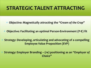  Objective: Magnetically attracting the “Cream of the Crop”
 Objective: Facilitating an optimal Person-Environment (P-E) fit
 Strategy: Developing, articulating and advocating of a compelling
Employee Value Proposition (EVP)
 Strategy: Employer Branding – (re) positioning as an “Employer of
Choice”
STRATEGIC TALENT ATTRACTING
 
