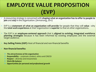  A resourcing strategy is concerned with shaping what an organization has to offer to people to
join and stay in the organization. (Armstrong, 2011)
 EVP is a statement of what an organization will provide for people that they will value - why
the total work experience at their organization is superior to that at other organizations.
 The EVP is an employee-centered approach that is aligned to existing, integrated workforce
planning strategies because it has been informed by existing employees and the external
target audience.
 Key Selling Points (KSP): Host of financial and non-financial benefits
 Non-financial benefits:
 The attractiveness of the organization
 Responsibility – corporate conduct, ethics and CSR/CSI
 Respect – diversity and inclusiveness
 Work-life balance
 Opportunities for personal and professional growth
EMPLOYEE VALUE PROPOSITION
(EVP)
 