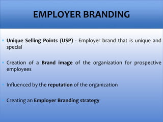  Unique Selling Points (USP) - Employer brand that is unique and
special
 Creation of a Brand image of the organization for prospective
employees
 Influenced by the reputation of the organization
 Creating an Employer Branding strategy
EMPLOYER BRANDING
 