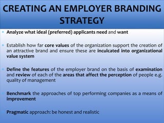  Analyze what ideal (preferred) applicants need and want
 Establish how far core values of the organization support the creation of
an attractive brand and ensure these are inculcated into organizational
value system
 Define the features of the employer brand on the basis of examination
and review of each of the areas that affect the perception of people e.g.
quality of management
 Benchmark the approaches of top performing companies as a means of
improvement
 Pragmatic approach: be honest and realistic
CREATING AN EMPLOYER BRANDING
STRATEGY
 