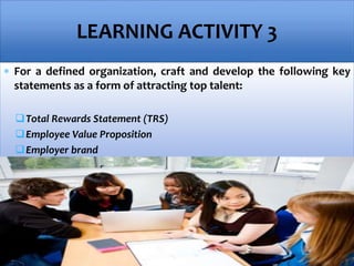  For a defined organization, craft and develop the following key
statements as a form of attracting top talent:
Total Rewards Statement (TRS)
Employee Value Proposition
Employer brand
LEARNING ACTIVITY 3
 