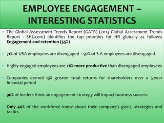  The Global Assessment Trends Report (GATR) (2013 Global Assessment Trends
Report - SHL.com) identifies the top priorities for HR globally as follows:
Engagement and retention (55%)
 71% of USA employees are disengaged – 92% of S.A employees are disengaged
 Highly engaged employees are 26% more productive than disengaged employees
 Companies earned 13% greater total returns for shareholders over a 5-year
financial period
 90% of leaders think an engagement strategy will impact business success
 Only 40% of the workforce knew about their company’s goals, strategies and
tactics
EMPLOYEE ENGAGEMENT –
INTERESTING STATISTICS
 