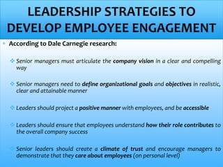  According to Dale Carnegie research:
 Senior managers must articulate the company vision in a clear and compelling
way
 Senior managers need to define organizational goals and objectives in realistic,
clear and attainable manner
 Leaders should project a positive manner with employees, and be accessible
 Leaders should ensure that employees understand how their role contributes to
the overall company success
 Senior leaders should create a climate of trust and encourage managers to
demonstrate that they care about employees (on personal level)
LEADERSHIP STRATEGIES TO
DEVELOP EMPLOYEE ENGAGEMENT
 