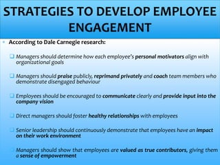  According to Dale Carnegie research:
 Managers should determine how each employee’s personal motivators align with
organizational goals
 Managers should praise publicly, reprimand privately and coach team members who
demonstrate disengaged behaviour
 Employees should be encouraged to communicate clearly and provide input into the
company vision
 Direct managers should foster healthy relationships with employees
 Senior leadership should continuously demonstrate that employees have an impact
on their work environment
 Managers should show that employees are valued as true contributors, giving them
a sense of empowerment
STRATEGIES TO DEVELOP EMPLOYEE
ENGAGEMENT
 