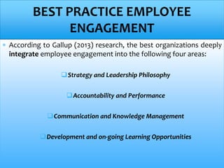  According to Gallup (2013) research, the best organizations deeply
integrate employee engagement into the following four areas:
Strategy and Leadership Philosophy
Accountability and Performance
Communication and Knowledge Management
Development and on-going Learning Opportunities
BEST PRACTICE EMPLOYEE
ENGAGEMENT
 