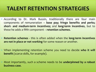  According to Dr. Mark Bussin, traditionally there are four main
components of remuneration – base pay; fringe benefits and perks;
short- and medium-term incentives; and long-term incentives, but to
these he adds a fifth component – retention schemes.
 Retention schemes - this is often added when the long-term incentives
are not in place or not working for some reason or another.
 When implementing retention scheme you need to decide who it will
benefit (scarce skills, for example).
 Most importantly, such a scheme needs to be underpinned by a robust
business case.
TALENT RETENTION STRATEGIES
 