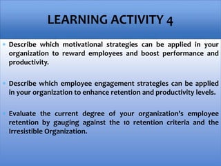  Describe which motivational strategies can be applied in your
organization to reward employees and boost performance and
productivity.
 Describe which employee engagement strategies can be applied
in your organization to enhance retention and productivity levels.
 Evaluate the current degree of your organization’s employee
retention by gauging against the 10 retention criteria and the
Irresistible Organization.
LEARNING ACTIVITY 4
 
