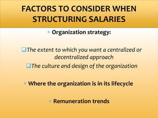  Organization strategy:
The extent to which you want a centralized or
decentralized approach
The culture and design of the organization
 Where the organization is in its lifecycle
 Remuneration trends
FACTORS TO CONSIDER WHEN
STRUCTURING SALARIES
 