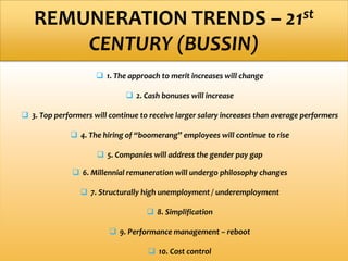  1. The approach to merit increases will change
 2. Cash bonuses will increase
 3. Top performers will continue to receive larger salary increases than average performers
 4. The hiring of “boomerang” employees will continue to rise
 5. Companies will address the gender pay gap
 6. Millennial remuneration will undergo philosophy changes
 7. Structurally high unemployment / underemployment
 8. Simplification
 9. Performance management – reboot
 10. Cost control
REMUNERATION TRENDS – 21st
CENTURY (BUSSIN)
 