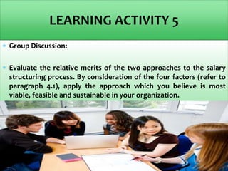  Group Discussion:
 Evaluate the relative merits of the two approaches to the salary
structuring process. By consideration of the four factors (refer to
paragraph 4.1), apply the approach which you believe is most
viable, feasible and sustainable in your organization.
LEARNING ACTIVITY 5
 