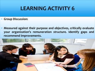  Group Discussion:
 Measured against their purpose and objectives, critically evaluate
your organization’s remuneration structure. Identify gaps and
recommend improvements.
LEARNING ACTIVITY 6
 